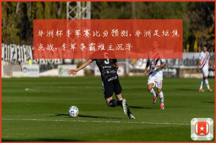非洲杯季军赛比分预测,非洲足坛焦点战,季军争霸谁主沉浮