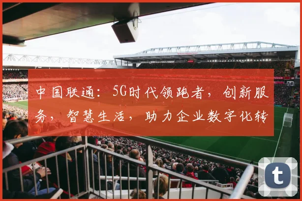 中国联通：5G时代领跑者，创新服务，智慧生活，助力企业数字化转型，三大亮点不容错过，敬请关注